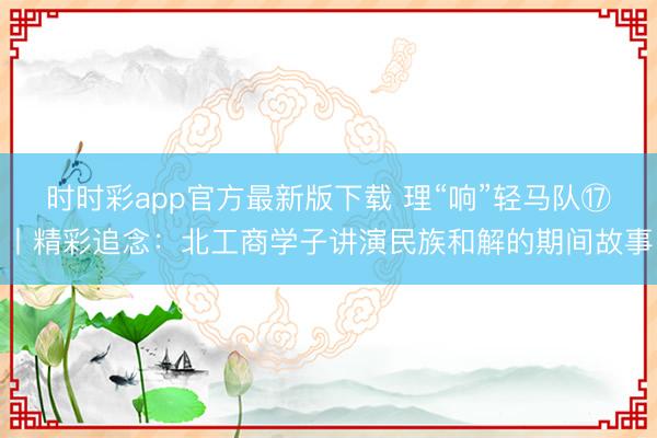 時(shí)時(shí)彩app官方最新版下載 理“響”輕馬隊(duì)?丨精彩追念:北工商學(xué)子講演民族和解的期間故事
