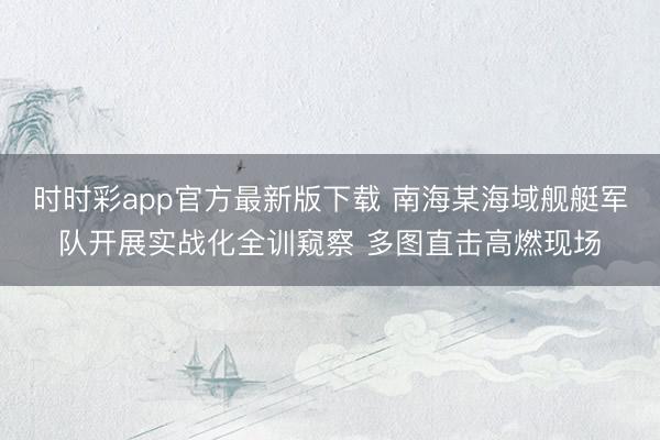 時時彩app官方最新版下載 南海某海域艦艇軍隊開展實戰(zhàn)化全訓窺察 多圖直擊高燃現(xiàn)場