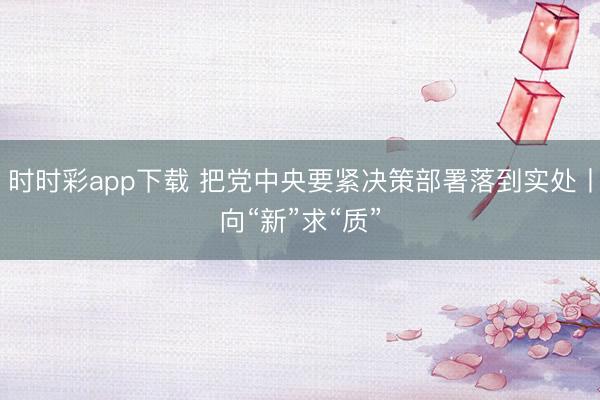 時時彩app下載 把黨中央要緊決策部署落到實處丨向“新”求“質”