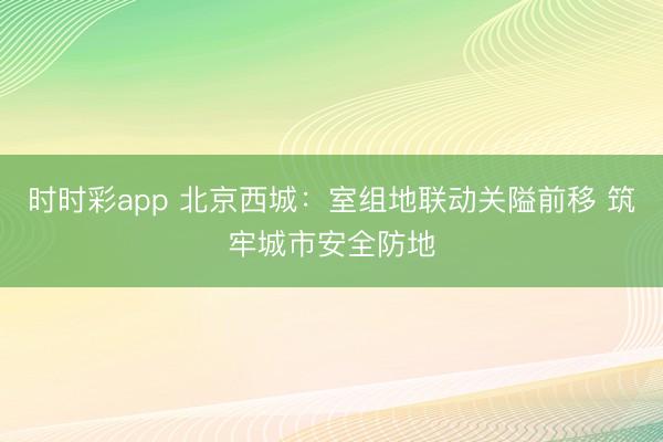 時時彩app 北京西城:室組地聯動關隘前移 筑牢城市安全防地