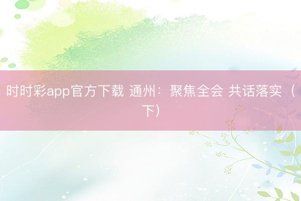 時(shí)時(shí)彩app官方下載 通州:聚焦全會(huì) 共話落實(shí)(下)