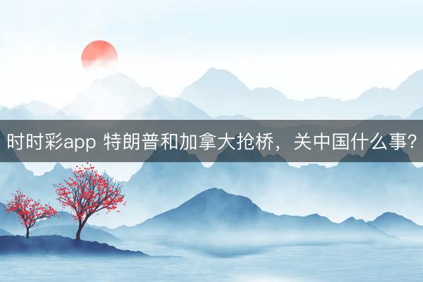時時彩app 特朗普和加拿大搶橋,關中國什么事?