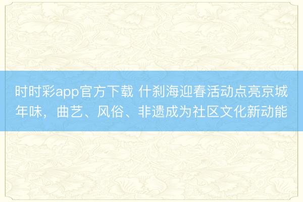 時(shí)時(shí)彩app官方下載 什剎海迎春活動(dòng)點(diǎn)亮京城年味，曲藝、風(fēng)俗、非遺成為社區(qū)文化新動(dòng)能