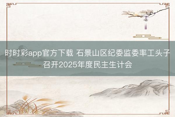 時時彩app官方下載 石景山區(qū)紀委監(jiān)委率工頭子召開2025年度民主生計會