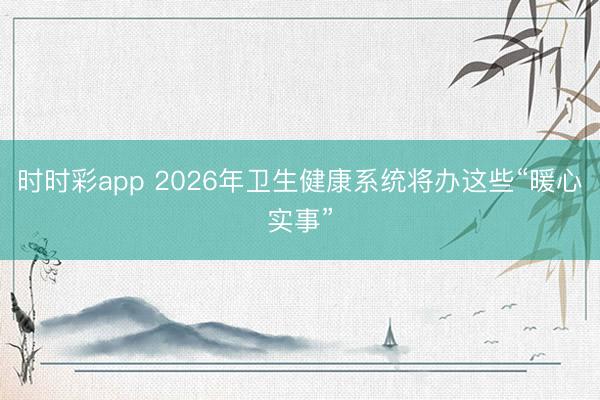 時時彩app 2026年衛(wèi)生健康系統(tǒng)將辦這些“暖心實事”