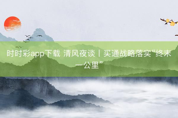 時時彩app下載 清風(fēng)夜談丨買通戰(zhàn)略落實“終末一公里”