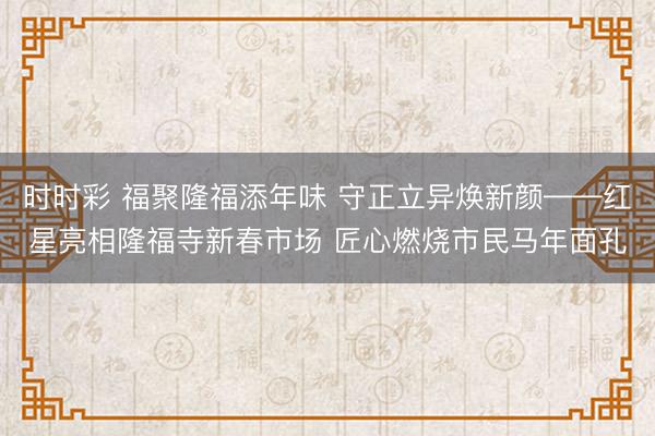 時(shí)時(shí)彩 福聚隆福添年味 守正立異煥新顏——紅星亮相隆福寺新春市場(chǎng) 匠心燃燒市民馬年面孔