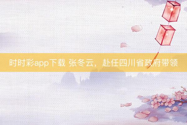 時時彩app下載 張冬云，赴任四川省政府帶領
