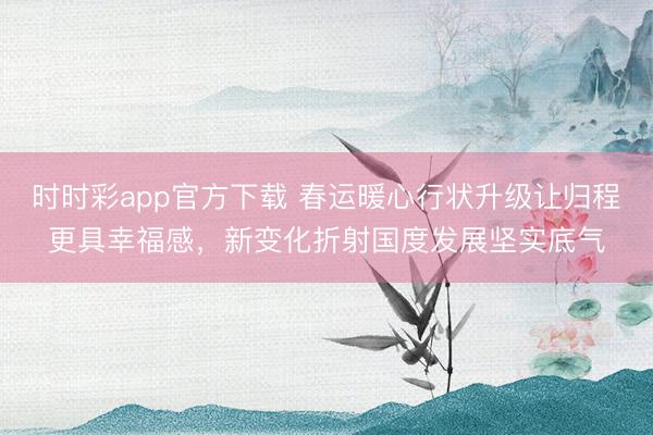 時時彩app官方下載 春運暖心行狀升級讓歸程更具幸福感,新變化折射國度發(fā)展堅實底氣