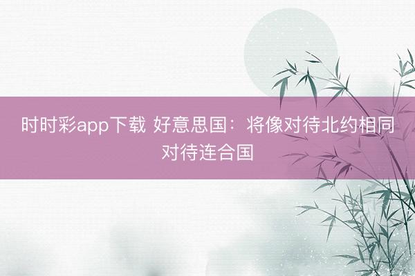時(shí)時(shí)彩app下載 好意思國：將像對(duì)待北約相同對(duì)待連合國