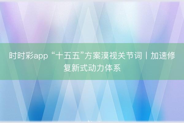時時彩app “十五五”方案漠視關(guān)節(jié)詞丨加速修復(fù)新式動力體系