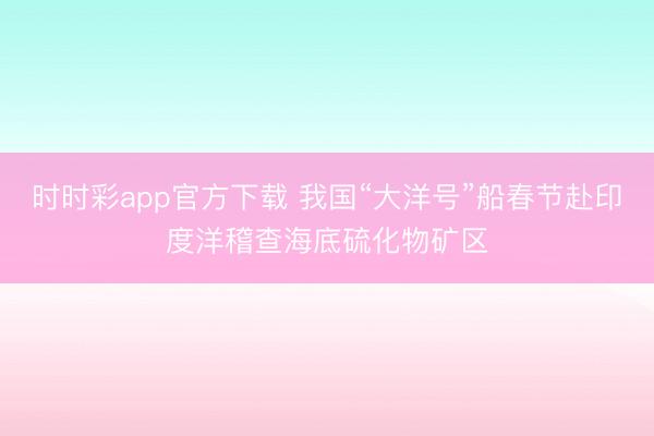 時(shí)時(shí)彩app官方下載 我國(guó)“大洋號(hào)”船春節(jié)赴印度洋稽查海底硫化物礦區(qū)