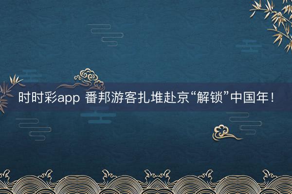 時(shí)時(shí)彩app 番邦游客扎堆赴京“解鎖”中國(guó)年！