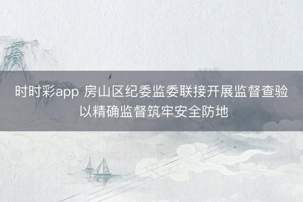 時時彩app 房山區(qū)紀委監(jiān)委聯(lián)接開展監(jiān)督查驗 以精確監(jiān)督筑牢安全防地