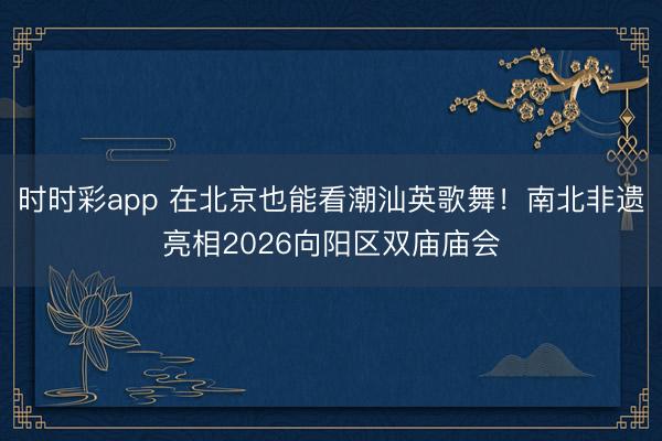 時(shí)時(shí)彩app 在北京也能看潮汕英歌舞!南北非遺亮相2026向陽(yáng)區(qū)雙廟廟會(huì)