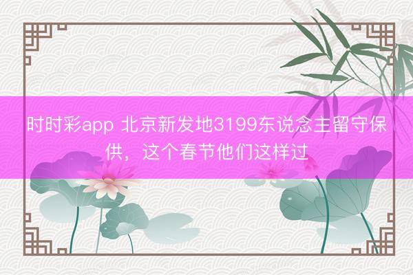 時時彩app 北京新發地3199東說念主留守保供,這個春節他們這樣過