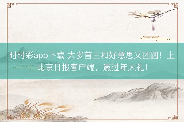時(shí)時(shí)彩app下載 大歲首三和好意思又團(tuán)圓！上北京日?qǐng)?bào)客戶端，<a href=