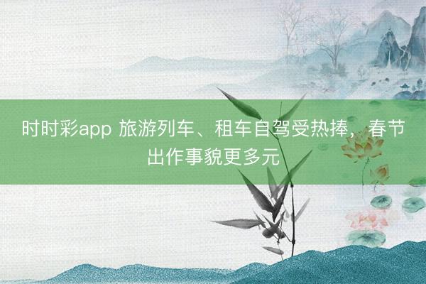 時時彩app 旅游列車、租車自駕受熱捧,春節(jié)出作事貌更多元