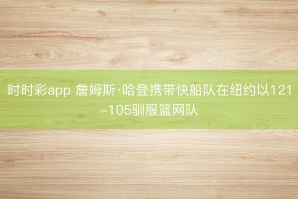 時時彩app 詹姆斯·哈登攜帶快船隊在紐約以121-105馴服籃網隊
