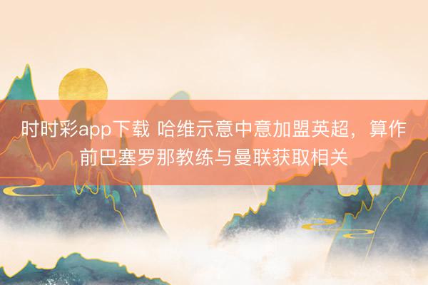 時時彩app下載 哈維示意中意加盟英超,算作前巴塞羅那教練與曼聯(lián)獲取相關