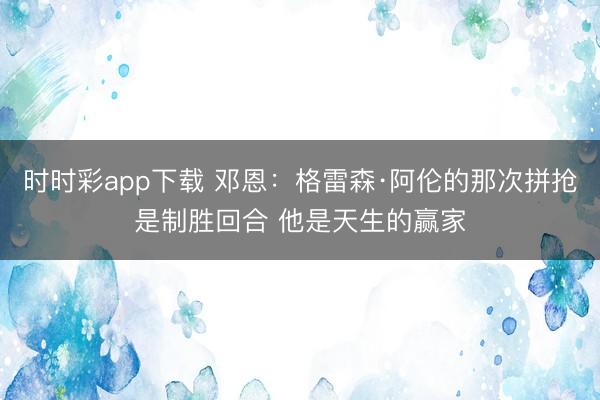時時彩app下載 鄧恩：格雷森·阿倫的那次拼搶是制勝回合 他是天生的贏家