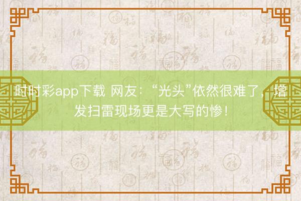 時時彩app下載 網友:“光頭”依然很難了,增發掃雷現場更是大寫的慘!