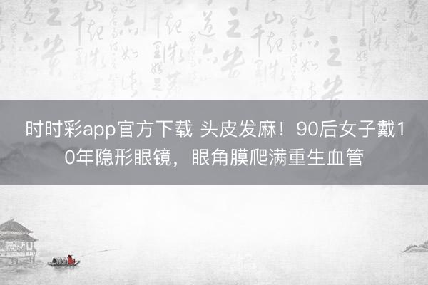 時時彩app官方下載 頭皮發(fā)麻!90后女子戴10年隱形眼鏡,眼角膜爬滿重生血管