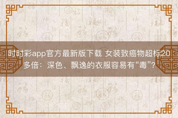 時(shí)時(shí)彩app官方最新版下載 女裝致癌物超標(biāo)20多倍：深色、飄逸的衣服容易有“毒”？