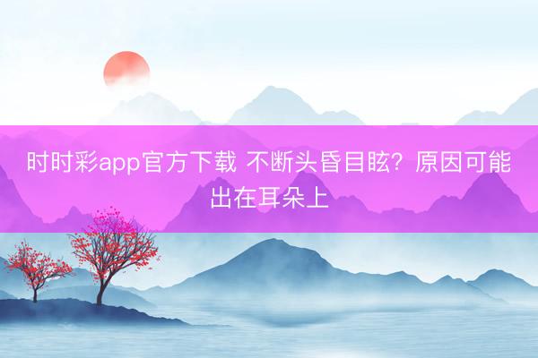 時時彩app官方下載 不斷頭昏目眩?原因可能出在耳朵上
