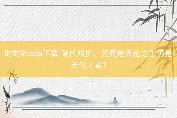 時時彩app下載 隔代照護,究竟是天倫之樂仍是天倫之累?
