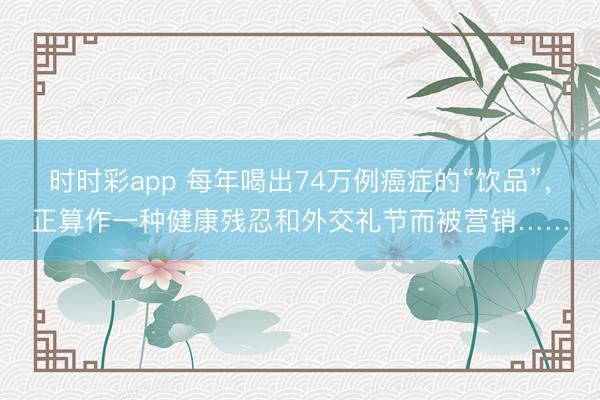時時彩app 每年喝出74萬例癌癥的“飲品”,正算作一種健康殘忍和外交禮節(jié)而被營銷……