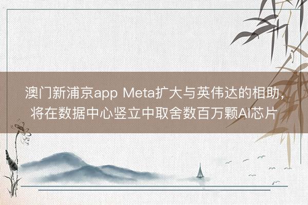 澳門新浦京app Meta擴大與英偉達(dá)的相助，將在數(shù)據(jù)中心豎立中取舍數(shù)百萬顆AI芯片