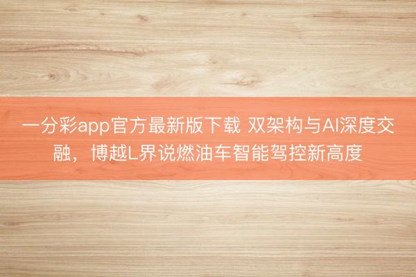 一分彩app官方最新版下載 雙架構與AI深度交融，博越L界說燃油車智能駕控新高度