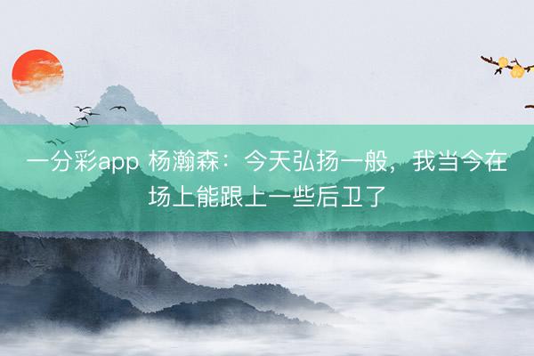 一分彩app 楊瀚森：今天弘揚一般，我當今在場上能跟上一些后衛(wèi)了