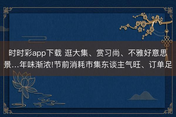 時(shí)時(shí)彩app下載 逛大集、賞習(xí)尚、不雅好意思景…年味漸濃!節(jié)前消耗市集東談主氣旺、訂單足