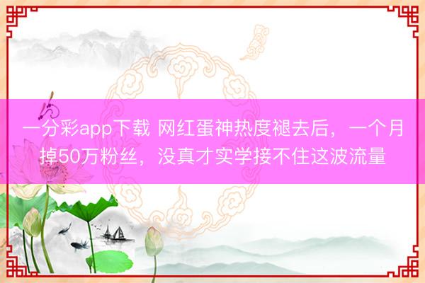 一分彩app下載 網(wǎng)紅蛋神熱度褪去后，一個(gè)月掉50萬(wàn)粉絲，沒(méi)真才實(shí)學(xué)接不住這波流量