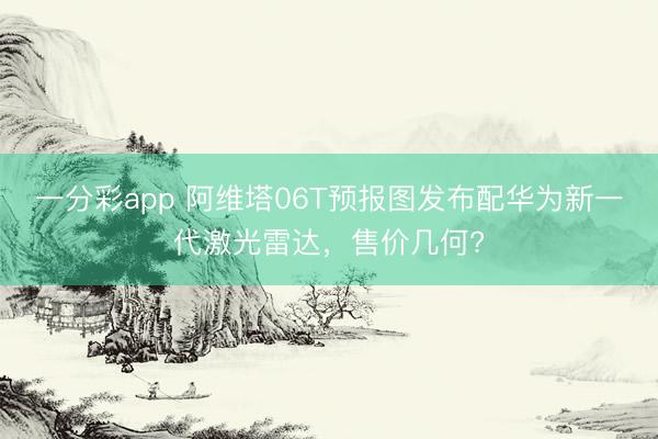 一分彩app 阿維塔06T預報圖發布配華為新一代激光雷達，售價幾何?