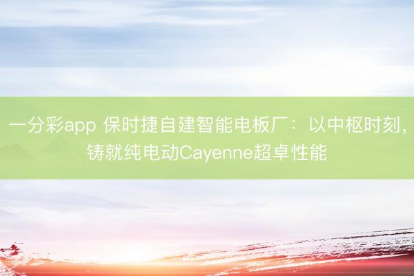 一分彩app 保時捷自建智能電板廠：以中樞時刻，鑄就純電動Cayenne超卓性能