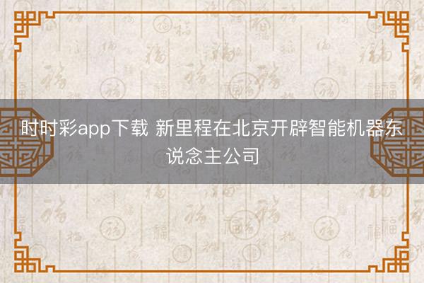 時時彩app下載 新里程在北京開辟智能機器東說念主公司